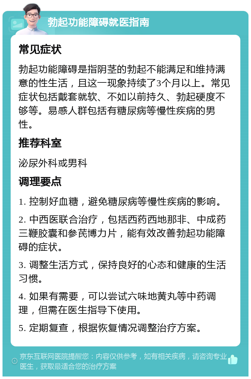 勃起功能障碍就医指南 常见症状 勃起功能障碍是指阴茎的勃起不能满足和维持满意的性生活，且这一现象持续了3个月以上。常见症状包括戴套就软、不如以前持久、勃起硬度不够等。易感人群包括有糖尿病等慢性疾病的男性。 推荐科室 泌尿外科或男科 调理要点 1. 控制好血糖，避免糖尿病等慢性疾病的影响。 2. 中西医联合治疗，包括西药西地那非、中成药三鞭胶囊和参芪博力片，能有效改善勃起功能障碍的症状。 3. 调整生活方式，保持良好的心态和健康的生活习惯。 4. 如果有需要，可以尝试六味地黄丸等中药调理，但需在医生指导下使用。 5. 定期复查，根据恢复情况调整治疗方案。