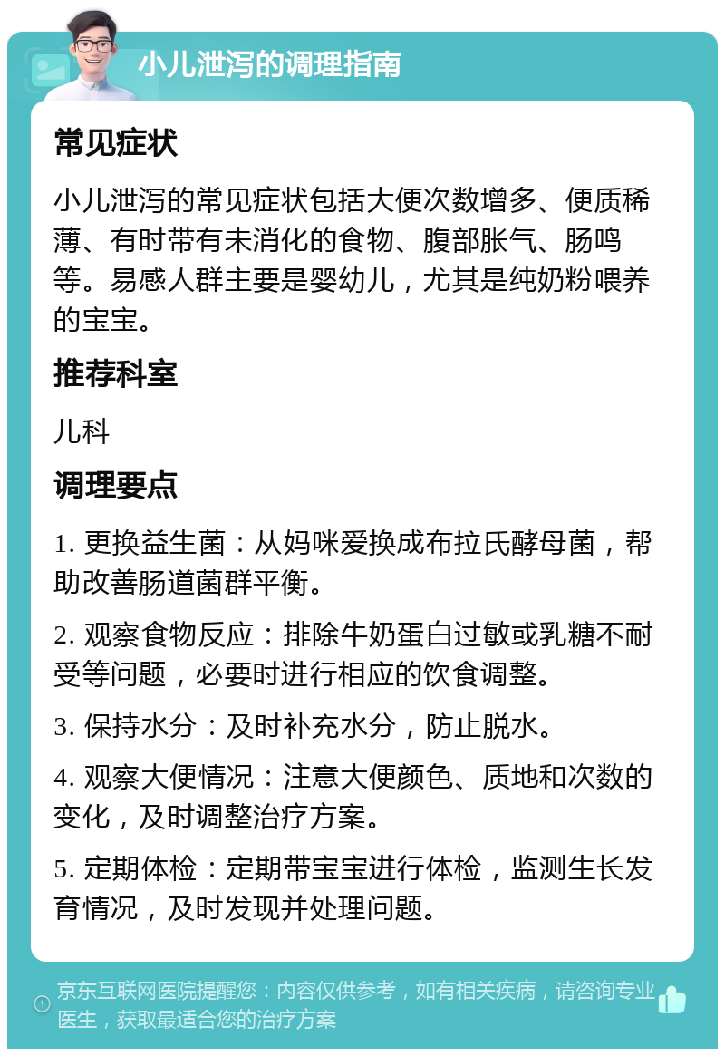 小儿泄泻的调理指南 常见症状 小儿泄泻的常见症状包括大便次数增多、便质稀薄、有时带有未消化的食物、腹部胀气、肠鸣等。易感人群主要是婴幼儿，尤其是纯奶粉喂养的宝宝。 推荐科室 儿科 调理要点 1. 更换益生菌：从妈咪爱换成布拉氏酵母菌，帮助改善肠道菌群平衡。 2. 观察食物反应：排除牛奶蛋白过敏或乳糖不耐受等问题，必要时进行相应的饮食调整。 3. 保持水分：及时补充水分，防止脱水。 4. 观察大便情况：注意大便颜色、质地和次数的变化，及时调整治疗方案。 5. 定期体检：定期带宝宝进行体检，监测生长发育情况，及时发现并处理问题。