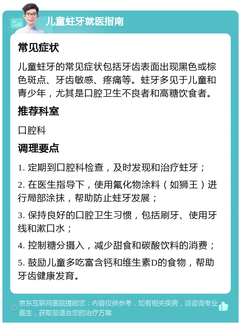 儿童蛀牙就医指南 常见症状 儿童蛀牙的常见症状包括牙齿表面出现黑色或棕色斑点、牙齿敏感、疼痛等。蛀牙多见于儿童和青少年，尤其是口腔卫生不良者和高糖饮食者。 推荐科室 口腔科 调理要点 1. 定期到口腔科检查，及时发现和治疗蛀牙； 2. 在医生指导下，使用氟化物涂料（如狮王）进行局部涂抹，帮助防止蛀牙发展； 3. 保持良好的口腔卫生习惯，包括刷牙、使用牙线和漱口水； 4. 控制糖分摄入，减少甜食和碳酸饮料的消费； 5. 鼓励儿童多吃富含钙和维生素D的食物，帮助牙齿健康发育。