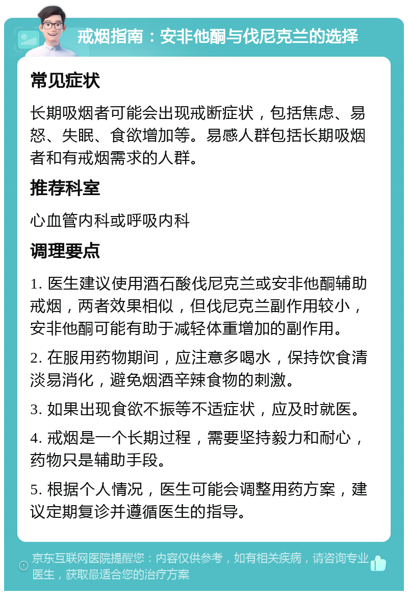 戒烟指南：安非他酮与伐尼克兰的选择 常见症状 长期吸烟者可能会出现戒断症状，包括焦虑、易怒、失眠、食欲增加等。易感人群包括长期吸烟者和有戒烟需求的人群。 推荐科室 心血管内科或呼吸内科 调理要点 1. 医生建议使用酒石酸伐尼克兰或安非他酮辅助戒烟，两者效果相似，但伐尼克兰副作用较小，安非他酮可能有助于减轻体重增加的副作用。 2. 在服用药物期间，应注意多喝水，保持饮食清淡易消化，避免烟酒辛辣食物的刺激。 3. 如果出现食欲不振等不适症状，应及时就医。 4. 戒烟是一个长期过程，需要坚持毅力和耐心，药物只是辅助手段。 5. 根据个人情况，医生可能会调整用药方案，建议定期复诊并遵循医生的指导。