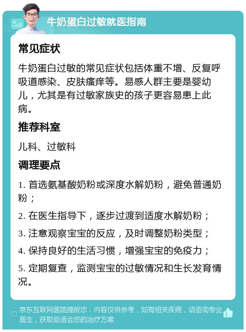 牛奶蛋白过敏就医指南 常见症状 牛奶蛋白过敏的常见症状包括体重不增、反复呼吸道感染、皮肤瘙痒等。易感人群主要是婴幼儿，尤其是有过敏家族史的孩子更容易患上此病。 推荐科室 儿科、过敏科 调理要点 1. 首选氨基酸奶粉或深度水解奶粉，避免普通奶粉； 2. 在医生指导下，逐步过渡到适度水解奶粉； 3. 注意观察宝宝的反应，及时调整奶粉类型； 4. 保持良好的生活习惯，增强宝宝的免疫力； 5. 定期复查，监测宝宝的过敏情况和生长发育情况。