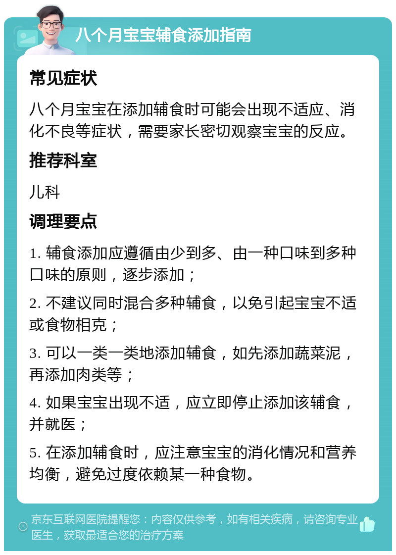 八个月宝宝辅食添加指南 常见症状 八个月宝宝在添加辅食时可能会出现不适应、消化不良等症状，需要家长密切观察宝宝的反应。 推荐科室 儿科 调理要点 1. 辅食添加应遵循由少到多、由一种口味到多种口味的原则，逐步添加； 2. 不建议同时混合多种辅食，以免引起宝宝不适或食物相克； 3. 可以一类一类地添加辅食，如先添加蔬菜泥，再添加肉类等； 4. 如果宝宝出现不适，应立即停止添加该辅食，并就医； 5. 在添加辅食时，应注意宝宝的消化情况和营养均衡，避免过度依赖某一种食物。