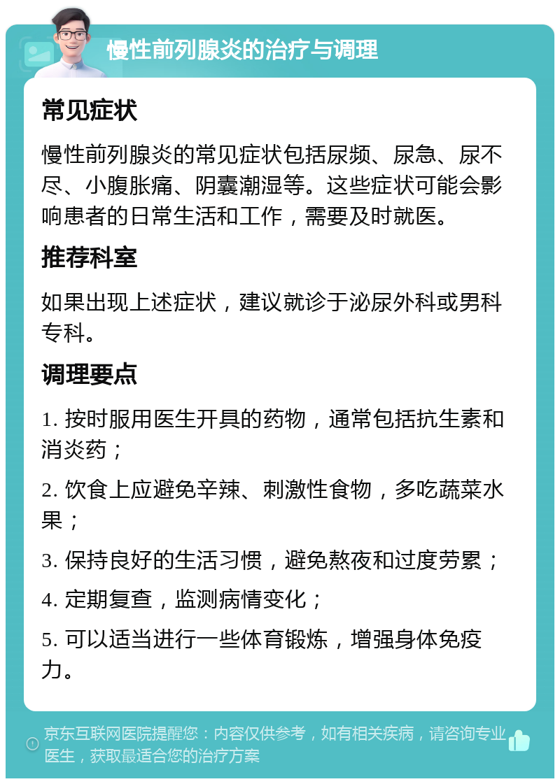 慢性前列腺炎的治疗与调理 常见症状 慢性前列腺炎的常见症状包括尿频、尿急、尿不尽、小腹胀痛、阴囊潮湿等。这些症状可能会影响患者的日常生活和工作，需要及时就医。 推荐科室 如果出现上述症状，建议就诊于泌尿外科或男科专科。 调理要点 1. 按时服用医生开具的药物，通常包括抗生素和消炎药； 2. 饮食上应避免辛辣、刺激性食物，多吃蔬菜水果； 3. 保持良好的生活习惯，避免熬夜和过度劳累； 4. 定期复查，监测病情变化； 5. 可以适当进行一些体育锻炼，增强身体免疫力。