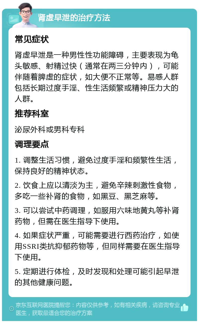 肾虚早泄的治疗方法 常见症状 肾虚早泄是一种男性性功能障碍，主要表现为龟头敏感、射精过快（通常在两三分钟内），可能伴随着脾虚的症状，如大便不正常等。易感人群包括长期过度手淫、性生活频繁或精神压力大的人群。 推荐科室 泌尿外科或男科专科 调理要点 1. 调整生活习惯，避免过度手淫和频繁性生活，保持良好的精神状态。 2. 饮食上应以清淡为主，避免辛辣刺激性食物，多吃一些补肾的食物，如黑豆、黑芝麻等。 3. 可以尝试中药调理，如服用六味地黄丸等补肾药物，但需在医生指导下使用。 4. 如果症状严重，可能需要进行西药治疗，如使用SSRI类抗抑郁药物等，但同样需要在医生指导下使用。 5. 定期进行体检，及时发现和处理可能引起早泄的其他健康问题。