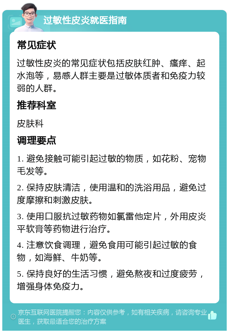 过敏性皮炎就医指南 常见症状 过敏性皮炎的常见症状包括皮肤红肿、瘙痒、起水泡等，易感人群主要是过敏体质者和免疫力较弱的人群。 推荐科室 皮肤科 调理要点 1. 避免接触可能引起过敏的物质，如花粉、宠物毛发等。 2. 保持皮肤清洁，使用温和的洗浴用品，避免过度摩擦和刺激皮肤。 3. 使用口服抗过敏药物如氯雷他定片，外用皮炎平软膏等药物进行治疗。 4. 注意饮食调理，避免食用可能引起过敏的食物，如海鲜、牛奶等。 5. 保持良好的生活习惯，避免熬夜和过度疲劳，增强身体免疫力。