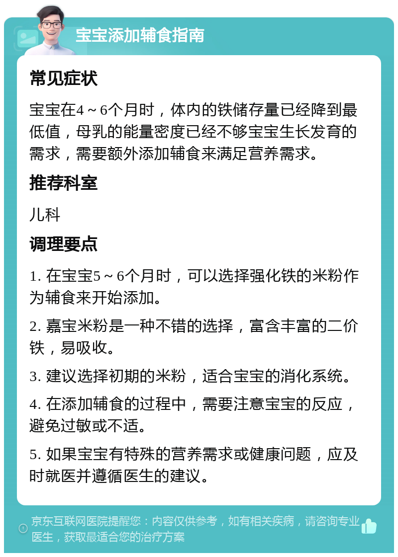 宝宝添加辅食指南 常见症状 宝宝在4～6个月时，体内的铁储存量已经降到最低值，母乳的能量密度已经不够宝宝生长发育的需求，需要额外添加辅食来满足营养需求。 推荐科室 儿科 调理要点 1. 在宝宝5～6个月时，可以选择强化铁的米粉作为辅食来开始添加。 2. 嘉宝米粉是一种不错的选择，富含丰富的二价铁，易吸收。 3. 建议选择初期的米粉，适合宝宝的消化系统。 4. 在添加辅食的过程中，需要注意宝宝的反应，避免过敏或不适。 5. 如果宝宝有特殊的营养需求或健康问题，应及时就医并遵循医生的建议。