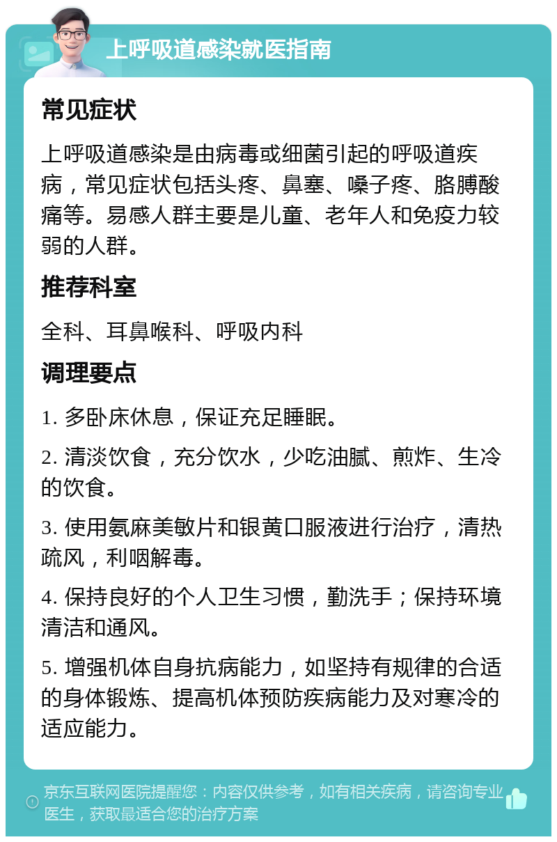 上呼吸道感染就医指南 常见症状 上呼吸道感染是由病毒或细菌引起的呼吸道疾病，常见症状包括头疼、鼻塞、嗓子疼、胳膊酸痛等。易感人群主要是儿童、老年人和免疫力较弱的人群。 推荐科室 全科、耳鼻喉科、呼吸内科 调理要点 1. 多卧床休息，保证充足睡眠。 2. 清淡饮食，充分饮水，少吃油腻、煎炸、生冷的饮食。 3. 使用氨麻美敏片和银黄口服液进行治疗，清热疏风，利咽解毒。 4. 保持良好的个人卫生习惯，勤洗手；保持环境清洁和通风。 5. 增强机体自身抗病能力，如坚持有规律的合适的身体锻炼、提高机体预防疾病能力及对寒冷的适应能力。