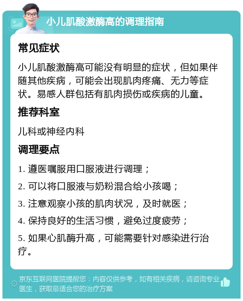 小儿肌酸激酶高的调理指南 常见症状 小儿肌酸激酶高可能没有明显的症状，但如果伴随其他疾病，可能会出现肌肉疼痛、无力等症状。易感人群包括有肌肉损伤或疾病的儿童。 推荐科室 儿科或神经内科 调理要点 1. 遵医嘱服用口服液进行调理； 2. 可以将口服液与奶粉混合给小孩喝； 3. 注意观察小孩的肌肉状况，及时就医； 4. 保持良好的生活习惯，避免过度疲劳； 5. 如果心肌酶升高，可能需要针对感染进行治疗。