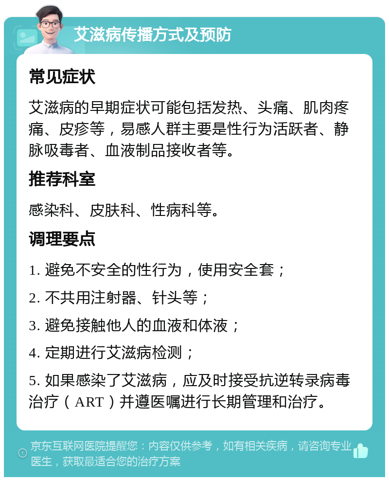 艾滋病传播方式及预防 常见症状 艾滋病的早期症状可能包括发热、头痛、肌肉疼痛、皮疹等，易感人群主要是性行为活跃者、静脉吸毒者、血液制品接收者等。 推荐科室 感染科、皮肤科、性病科等。 调理要点 1. 避免不安全的性行为，使用安全套； 2. 不共用注射器、针头等； 3. 避免接触他人的血液和体液； 4. 定期进行艾滋病检测； 5. 如果感染了艾滋病，应及时接受抗逆转录病毒治疗（ART）并遵医嘱进行长期管理和治疗。