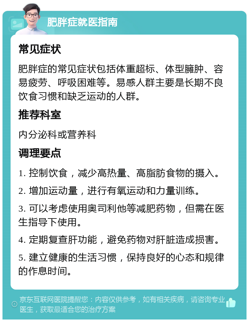 肥胖症就医指南 常见症状 肥胖症的常见症状包括体重超标、体型臃肿、容易疲劳、呼吸困难等。易感人群主要是长期不良饮食习惯和缺乏运动的人群。 推荐科室 内分泌科或营养科 调理要点 1. 控制饮食，减少高热量、高脂肪食物的摄入。 2. 增加运动量，进行有氧运动和力量训练。 3. 可以考虑使用奥司利他等减肥药物，但需在医生指导下使用。 4. 定期复查肝功能，避免药物对肝脏造成损害。 5. 建立健康的生活习惯，保持良好的心态和规律的作息时间。