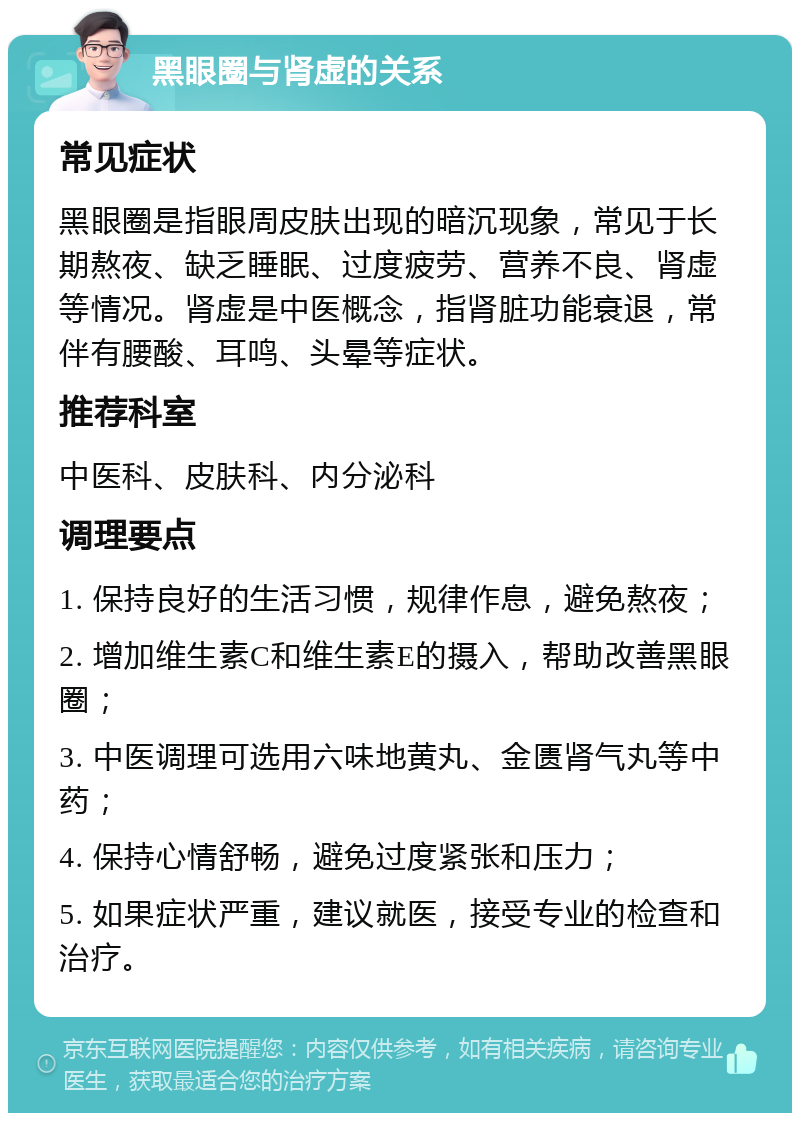 黑眼圈与肾虚的关系 常见症状 黑眼圈是指眼周皮肤出现的暗沉现象，常见于长期熬夜、缺乏睡眠、过度疲劳、营养不良、肾虚等情况。肾虚是中医概念，指肾脏功能衰退，常伴有腰酸、耳鸣、头晕等症状。 推荐科室 中医科、皮肤科、内分泌科 调理要点 1. 保持良好的生活习惯，规律作息，避免熬夜； 2. 增加维生素C和维生素E的摄入，帮助改善黑眼圈； 3. 中医调理可选用六味地黄丸、金匮肾气丸等中药； 4. 保持心情舒畅，避免过度紧张和压力； 5. 如果症状严重，建议就医，接受专业的检查和治疗。