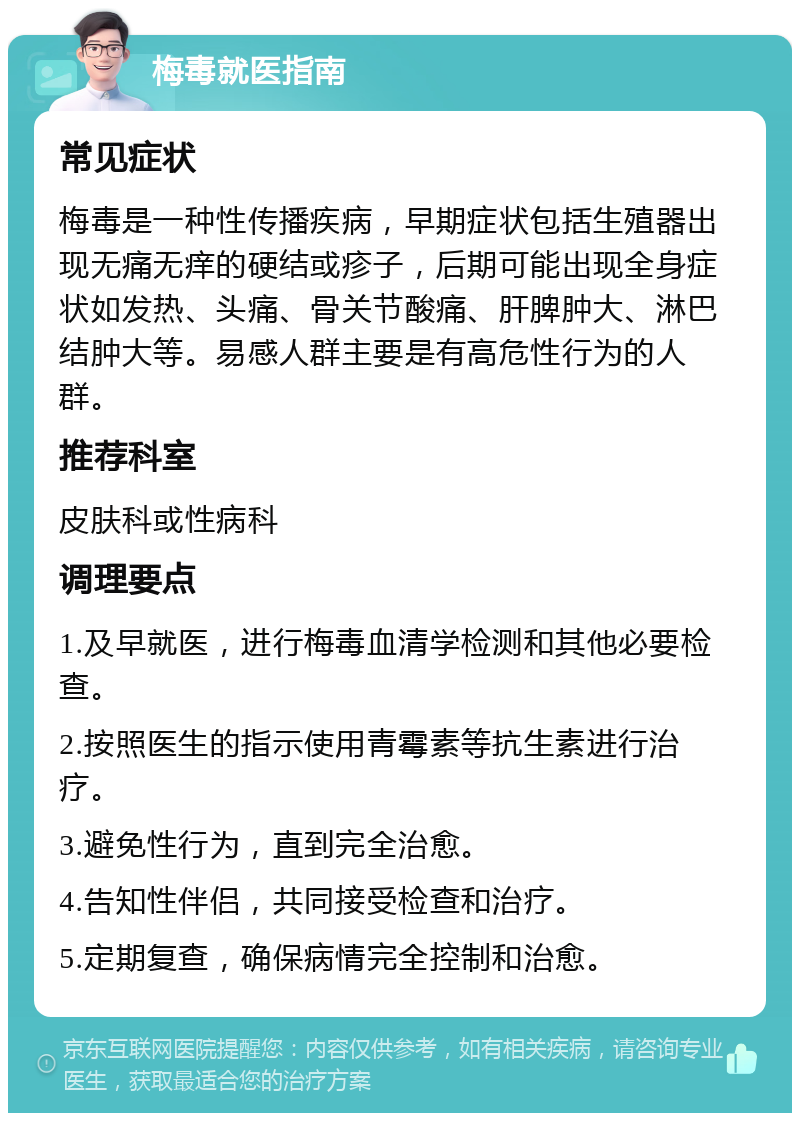 梅毒就医指南 常见症状 梅毒是一种性传播疾病，早期症状包括生殖器出现无痛无痒的硬结或疹子，后期可能出现全身症状如发热、头痛、骨关节酸痛、肝脾肿大、淋巴结肿大等。易感人群主要是有高危性行为的人群。 推荐科室 皮肤科或性病科 调理要点 1.及早就医，进行梅毒血清学检测和其他必要检查。 2.按照医生的指示使用青霉素等抗生素进行治疗。 3.避免性行为，直到完全治愈。 4.告知性伴侣，共同接受检查和治疗。 5.定期复查，确保病情完全控制和治愈。