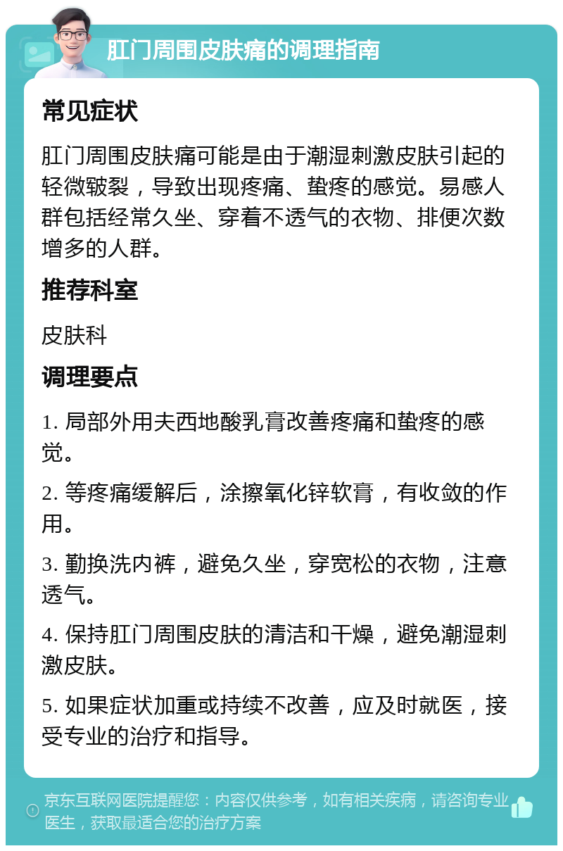 肛门周围皮肤痛的调理指南 常见症状 肛门周围皮肤痛可能是由于潮湿刺激皮肤引起的轻微皲裂，导致出现疼痛、蛰疼的感觉。易感人群包括经常久坐、穿着不透气的衣物、排便次数增多的人群。 推荐科室 皮肤科 调理要点 1. 局部外用夫西地酸乳膏改善疼痛和蛰疼的感觉。 2. 等疼痛缓解后，涂擦氧化锌软膏，有收敛的作用。 3. 勤换洗内裤，避免久坐，穿宽松的衣物，注意透气。 4. 保持肛门周围皮肤的清洁和干燥，避免潮湿刺激皮肤。 5. 如果症状加重或持续不改善，应及时就医，接受专业的治疗和指导。