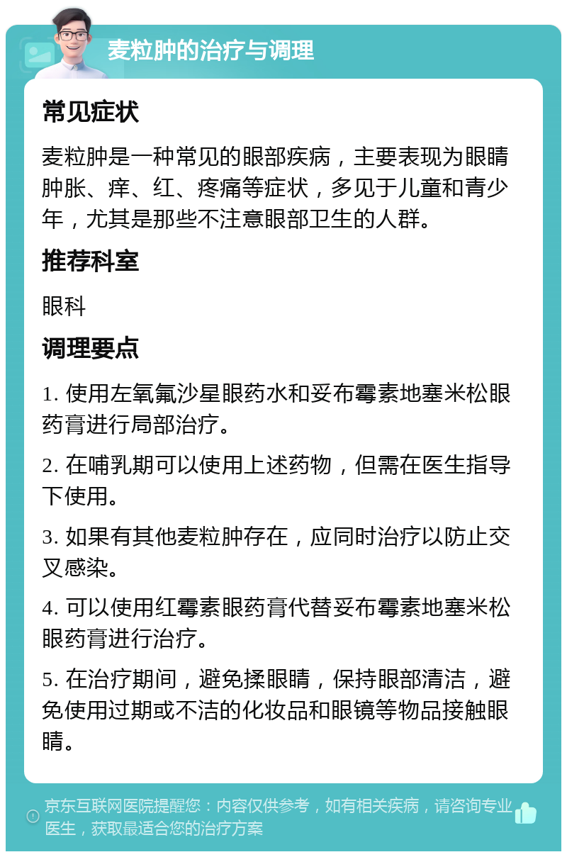 麦粒肿的治疗与调理 常见症状 麦粒肿是一种常见的眼部疾病，主要表现为眼睛肿胀、痒、红、疼痛等症状，多见于儿童和青少年，尤其是那些不注意眼部卫生的人群。 推荐科室 眼科 调理要点 1. 使用左氧氟沙星眼药水和妥布霉素地塞米松眼药膏进行局部治疗。 2. 在哺乳期可以使用上述药物，但需在医生指导下使用。 3. 如果有其他麦粒肿存在，应同时治疗以防止交叉感染。 4. 可以使用红霉素眼药膏代替妥布霉素地塞米松眼药膏进行治疗。 5. 在治疗期间，避免揉眼睛，保持眼部清洁，避免使用过期或不洁的化妆品和眼镜等物品接触眼睛。