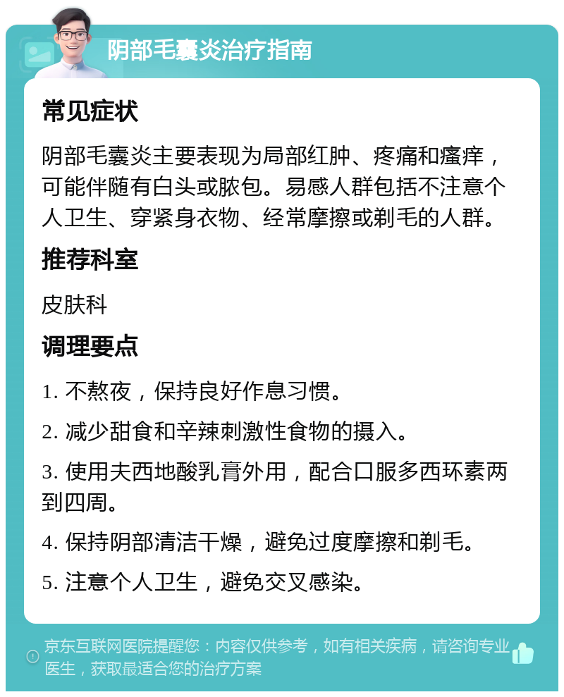 阴部毛囊炎治疗指南 常见症状 阴部毛囊炎主要表现为局部红肿、疼痛和瘙痒，可能伴随有白头或脓包。易感人群包括不注意个人卫生、穿紧身衣物、经常摩擦或剃毛的人群。 推荐科室 皮肤科 调理要点 1. 不熬夜，保持良好作息习惯。 2. 减少甜食和辛辣刺激性食物的摄入。 3. 使用夫西地酸乳膏外用，配合口服多西环素两到四周。 4. 保持阴部清洁干燥，避免过度摩擦和剃毛。 5. 注意个人卫生，避免交叉感染。