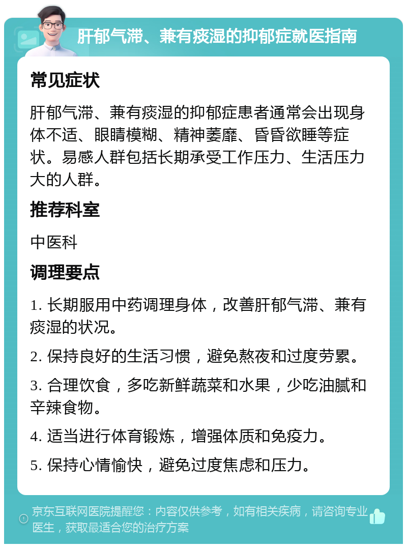 肝郁气滞、兼有痰湿的抑郁症就医指南 常见症状 肝郁气滞、兼有痰湿的抑郁症患者通常会出现身体不适、眼睛模糊、精神萎靡、昏昏欲睡等症状。易感人群包括长期承受工作压力、生活压力大的人群。 推荐科室 中医科 调理要点 1. 长期服用中药调理身体，改善肝郁气滞、兼有痰湿的状况。 2. 保持良好的生活习惯，避免熬夜和过度劳累。 3. 合理饮食，多吃新鲜蔬菜和水果，少吃油腻和辛辣食物。 4. 适当进行体育锻炼，增强体质和免疫力。 5. 保持心情愉快，避免过度焦虑和压力。