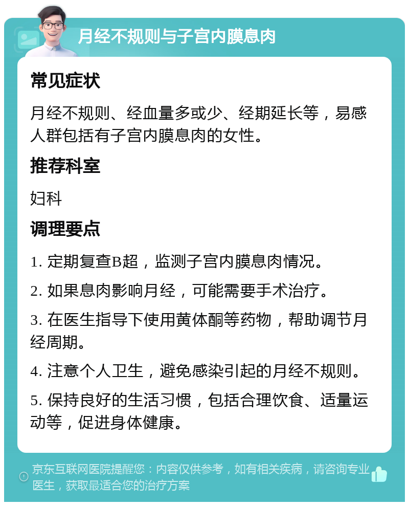 月经不规则与子宫内膜息肉 常见症状 月经不规则、经血量多或少、经期延长等，易感人群包括有子宫内膜息肉的女性。 推荐科室 妇科 调理要点 1. 定期复查B超，监测子宫内膜息肉情况。 2. 如果息肉影响月经，可能需要手术治疗。 3. 在医生指导下使用黄体酮等药物，帮助调节月经周期。 4. 注意个人卫生，避免感染引起的月经不规则。 5. 保持良好的生活习惯，包括合理饮食、适量运动等，促进身体健康。