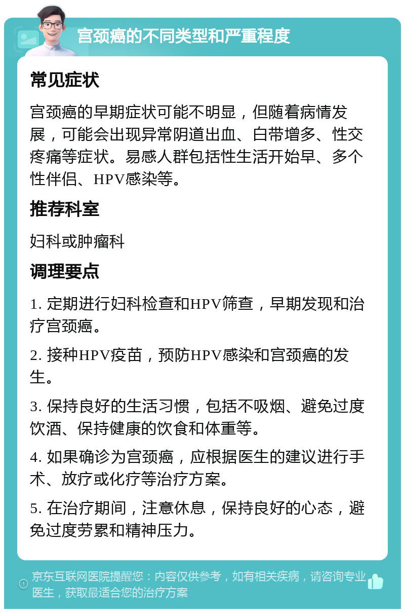 宫颈癌的不同类型和严重程度 常见症状 宫颈癌的早期症状可能不明显，但随着病情发展，可能会出现异常阴道出血、白带增多、性交疼痛等症状。易感人群包括性生活开始早、多个性伴侣、HPV感染等。 推荐科室 妇科或肿瘤科 调理要点 1. 定期进行妇科检查和HPV筛查，早期发现和治疗宫颈癌。 2. 接种HPV疫苗，预防HPV感染和宫颈癌的发生。 3. 保持良好的生活习惯，包括不吸烟、避免过度饮酒、保持健康的饮食和体重等。 4. 如果确诊为宫颈癌，应根据医生的建议进行手术、放疗或化疗等治疗方案。 5. 在治疗期间，注意休息，保持良好的心态，避免过度劳累和精神压力。