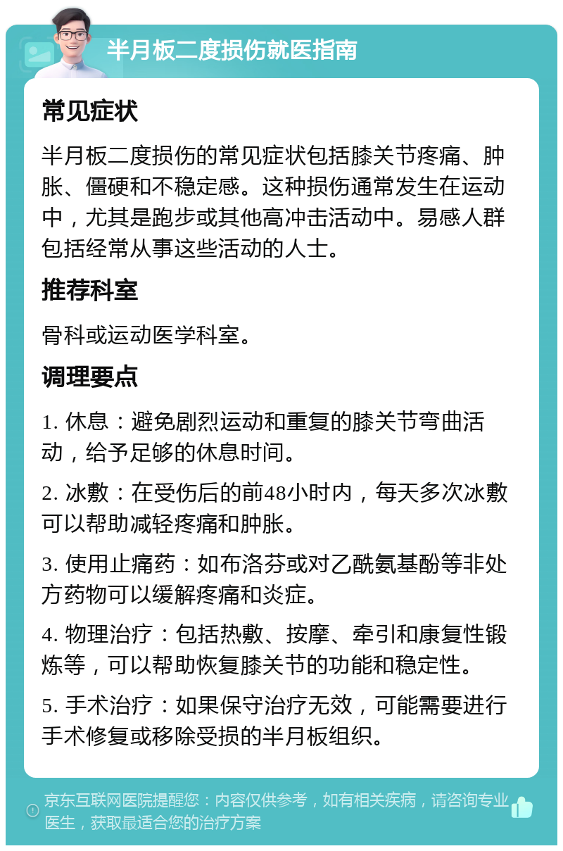 半月板二度损伤就医指南 常见症状 半月板二度损伤的常见症状包括膝关节疼痛、肿胀、僵硬和不稳定感。这种损伤通常发生在运动中，尤其是跑步或其他高冲击活动中。易感人群包括经常从事这些活动的人士。 推荐科室 骨科或运动医学科室。 调理要点 1. 休息：避免剧烈运动和重复的膝关节弯曲活动，给予足够的休息时间。 2. 冰敷：在受伤后的前48小时内，每天多次冰敷可以帮助减轻疼痛和肿胀。 3. 使用止痛药：如布洛芬或对乙酰氨基酚等非处方药物可以缓解疼痛和炎症。 4. 物理治疗：包括热敷、按摩、牵引和康复性锻炼等，可以帮助恢复膝关节的功能和稳定性。 5. 手术治疗：如果保守治疗无效，可能需要进行手术修复或移除受损的半月板组织。