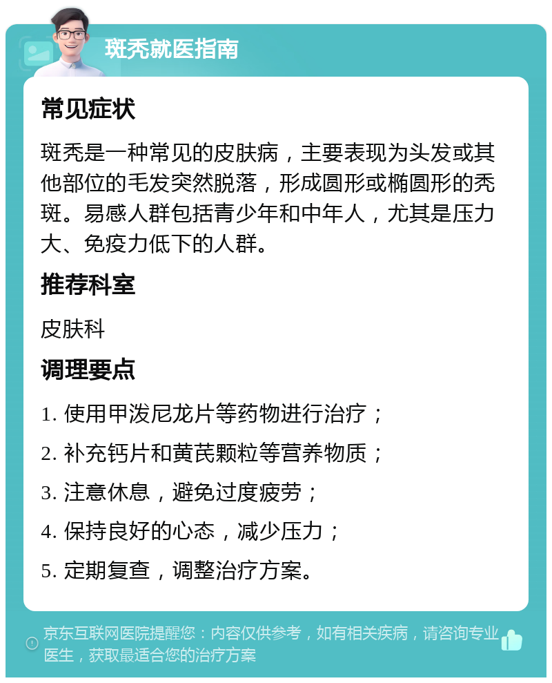 斑秃就医指南 常见症状 斑秃是一种常见的皮肤病，主要表现为头发或其他部位的毛发突然脱落，形成圆形或椭圆形的秃斑。易感人群包括青少年和中年人，尤其是压力大、免疫力低下的人群。 推荐科室 皮肤科 调理要点 1. 使用甲泼尼龙片等药物进行治疗； 2. 补充钙片和黄芪颗粒等营养物质； 3. 注意休息，避免过度疲劳； 4. 保持良好的心态，减少压力； 5. 定期复查，调整治疗方案。