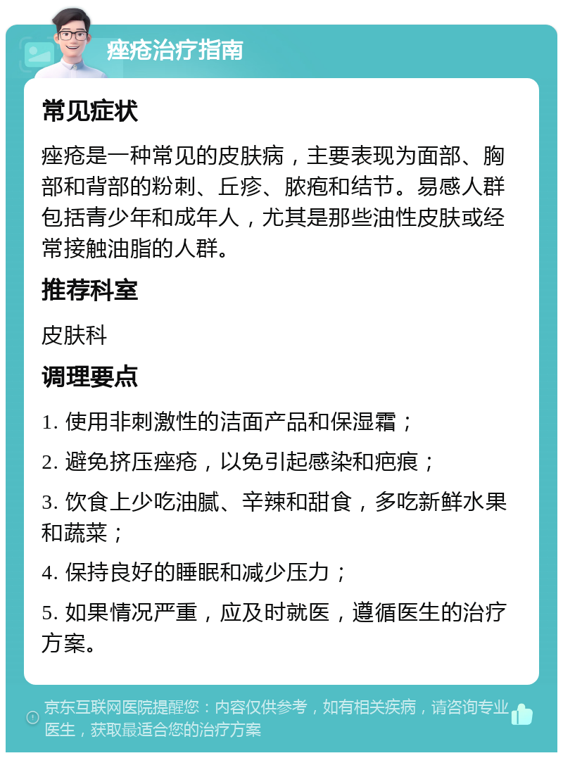 痤疮治疗指南 常见症状 痤疮是一种常见的皮肤病，主要表现为面部、胸部和背部的粉刺、丘疹、脓疱和结节。易感人群包括青少年和成年人，尤其是那些油性皮肤或经常接触油脂的人群。 推荐科室 皮肤科 调理要点 1. 使用非刺激性的洁面产品和保湿霜； 2. 避免挤压痤疮，以免引起感染和疤痕； 3. 饮食上少吃油腻、辛辣和甜食，多吃新鲜水果和蔬菜； 4. 保持良好的睡眠和减少压力； 5. 如果情况严重，应及时就医，遵循医生的治疗方案。