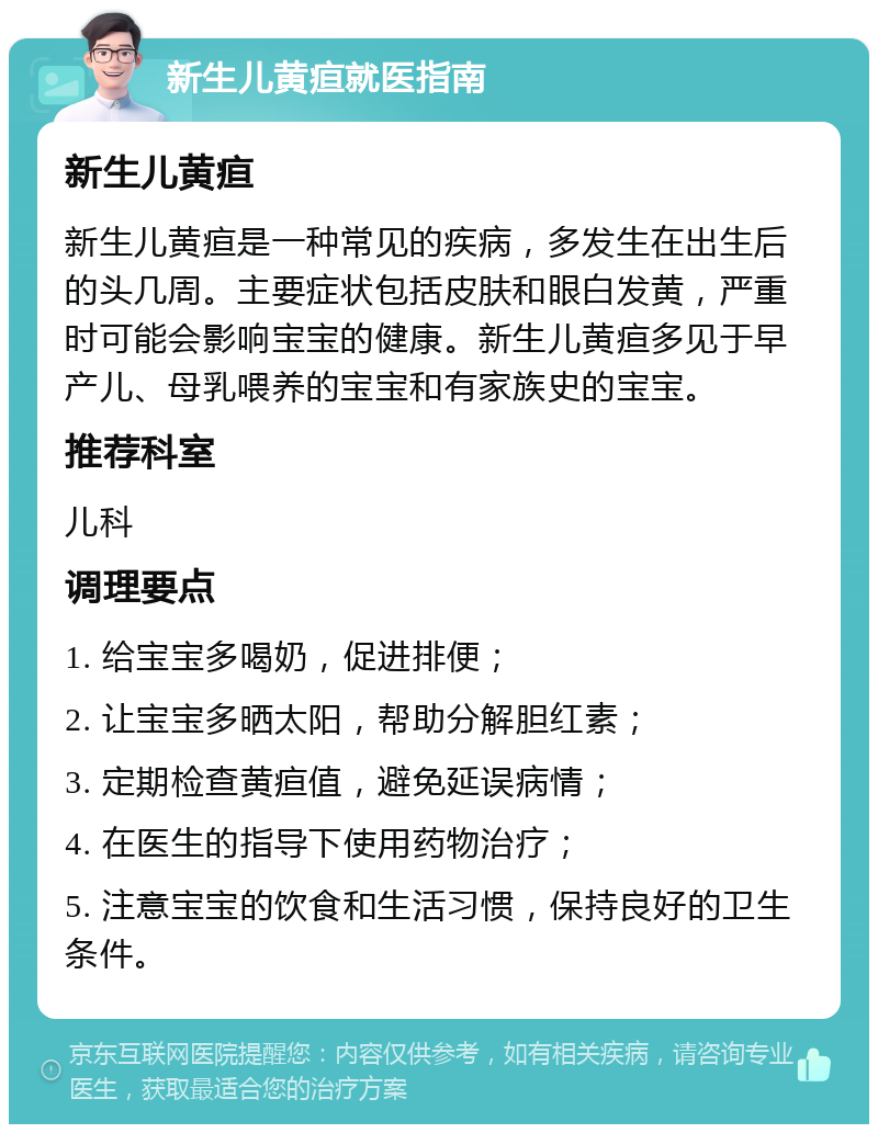 新生儿黄疸就医指南 新生儿黄疸 新生儿黄疸是一种常见的疾病，多发生在出生后的头几周。主要症状包括皮肤和眼白发黄，严重时可能会影响宝宝的健康。新生儿黄疸多见于早产儿、母乳喂养的宝宝和有家族史的宝宝。 推荐科室 儿科 调理要点 1. 给宝宝多喝奶，促进排便； 2. 让宝宝多晒太阳，帮助分解胆红素； 3. 定期检查黄疸值，避免延误病情； 4. 在医生的指导下使用药物治疗； 5. 注意宝宝的饮食和生活习惯，保持良好的卫生条件。