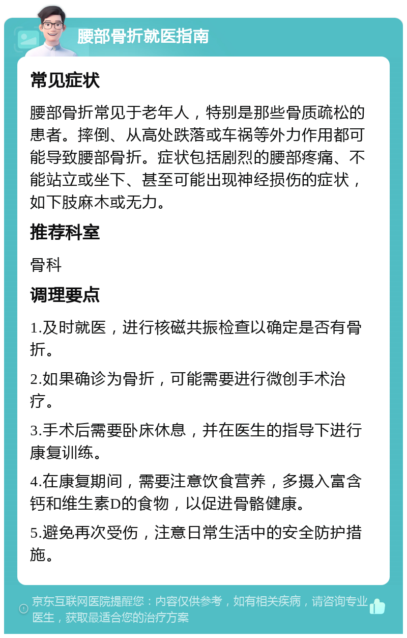 腰部骨折就医指南 常见症状 腰部骨折常见于老年人，特别是那些骨质疏松的患者。摔倒、从高处跌落或车祸等外力作用都可能导致腰部骨折。症状包括剧烈的腰部疼痛、不能站立或坐下、甚至可能出现神经损伤的症状，如下肢麻木或无力。 推荐科室 骨科 调理要点 1.及时就医，进行核磁共振检查以确定是否有骨折。 2.如果确诊为骨折，可能需要进行微创手术治疗。 3.手术后需要卧床休息，并在医生的指导下进行康复训练。 4.在康复期间，需要注意饮食营养，多摄入富含钙和维生素D的食物，以促进骨骼健康。 5.避免再次受伤，注意日常生活中的安全防护措施。