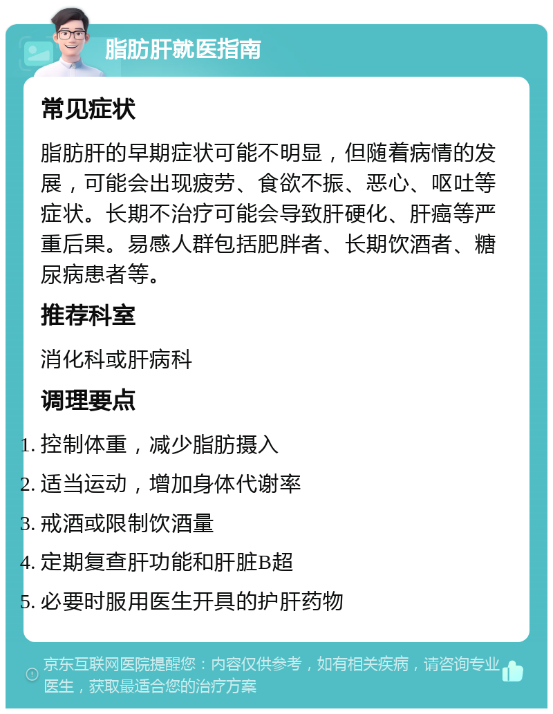 脂肪肝就医指南 常见症状 脂肪肝的早期症状可能不明显，但随着病情的发展，可能会出现疲劳、食欲不振、恶心、呕吐等症状。长期不治疗可能会导致肝硬化、肝癌等严重后果。易感人群包括肥胖者、长期饮酒者、糖尿病患者等。 推荐科室 消化科或肝病科 调理要点 控制体重，减少脂肪摄入 适当运动，增加身体代谢率 戒酒或限制饮酒量 定期复查肝功能和肝脏B超 必要时服用医生开具的护肝药物