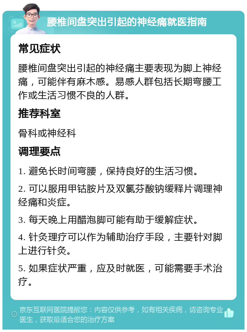 腰椎间盘突出引起的神经痛就医指南 常见症状 腰椎间盘突出引起的神经痛主要表现为脚上神经痛，可能伴有麻木感。易感人群包括长期弯腰工作或生活习惯不良的人群。 推荐科室 骨科或神经科 调理要点 1. 避免长时间弯腰，保持良好的生活习惯。 2. 可以服用甲钴胺片及双氯芬酸钠缓释片调理神经痛和炎症。 3. 每天晚上用醋泡脚可能有助于缓解症状。 4. 针灸理疗可以作为辅助治疗手段，主要针对脚上进行针灸。 5. 如果症状严重，应及时就医，可能需要手术治疗。