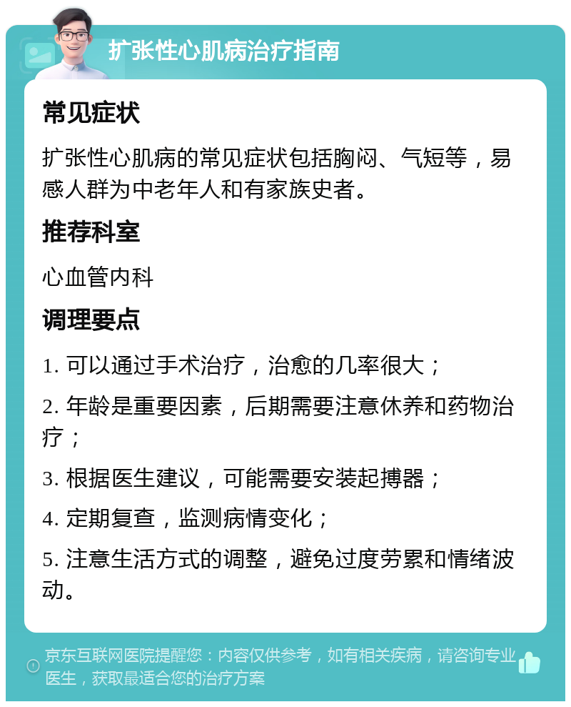 扩张性心肌病治疗指南 常见症状 扩张性心肌病的常见症状包括胸闷、气短等，易感人群为中老年人和有家族史者。 推荐科室 心血管内科 调理要点 1. 可以通过手术治疗，治愈的几率很大； 2. 年龄是重要因素，后期需要注意休养和药物治疗； 3. 根据医生建议，可能需要安装起搏器； 4. 定期复查，监测病情变化； 5. 注意生活方式的调整，避免过度劳累和情绪波动。