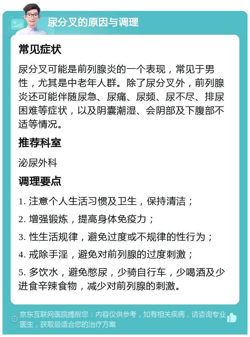 尿分叉的原因与调理 常见症状 尿分叉可能是前列腺炎的一个表现，常见于男性，尤其是中老年人群。除了尿分叉外，前列腺炎还可能伴随尿急、尿痛、尿频、尿不尽、排尿困难等症状，以及阴囊潮湿、会阴部及下腹部不适等情况。 推荐科室 泌尿外科 调理要点 1. 注意个人生活习惯及卫生，保持清洁； 2. 增强锻炼，提高身体免疫力； 3. 性生活规律，避免过度或不规律的性行为； 4. 戒除手淫，避免对前列腺的过度刺激； 5. 多饮水，避免憋尿，少骑自行车，少喝酒及少进食辛辣食物，减少对前列腺的刺激。