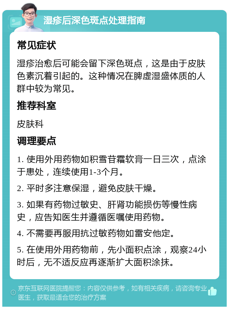 湿疹后深色斑点处理指南 常见症状 湿疹治愈后可能会留下深色斑点，这是由于皮肤色素沉着引起的。这种情况在脾虚湿盛体质的人群中较为常见。 推荐科室 皮肤科 调理要点 1. 使用外用药物如积雪苷霜软膏一日三次，点涂于患处，连续使用1-3个月。 2. 平时多注意保湿，避免皮肤干燥。 3. 如果有药物过敏史、肝肾功能损伤等慢性病史，应告知医生并遵循医嘱使用药物。 4. 不需要再服用抗过敏药物如雷安他定。 5. 在使用外用药物前，先小面积点涂，观察24小时后，无不适反应再逐渐扩大面积涂抹。