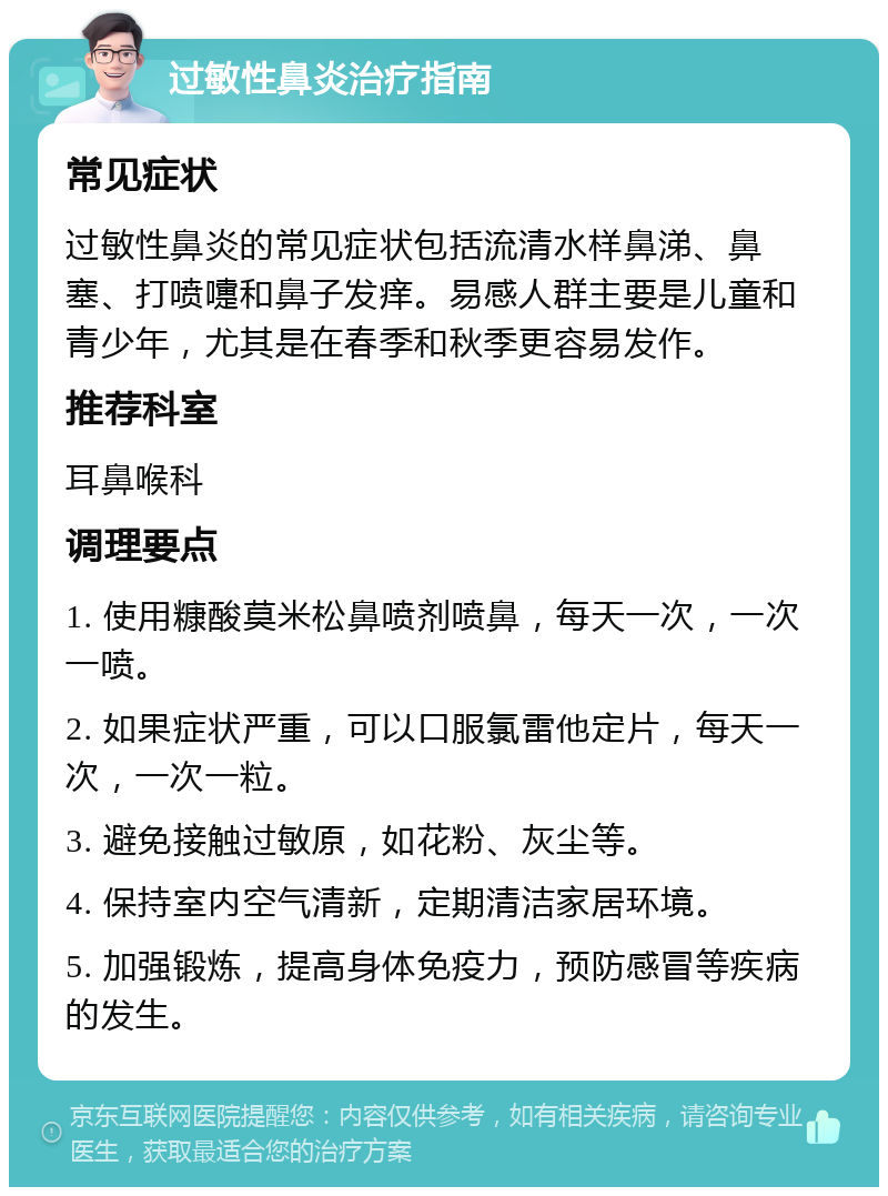 过敏性鼻炎治疗指南 常见症状 过敏性鼻炎的常见症状包括流清水样鼻涕、鼻塞、打喷嚏和鼻子发痒。易感人群主要是儿童和青少年，尤其是在春季和秋季更容易发作。 推荐科室 耳鼻喉科 调理要点 1. 使用糠酸莫米松鼻喷剂喷鼻，每天一次，一次一喷。 2. 如果症状严重，可以口服氯雷他定片，每天一次，一次一粒。 3. 避免接触过敏原，如花粉、灰尘等。 4. 保持室内空气清新，定期清洁家居环境。 5. 加强锻炼，提高身体免疫力，预防感冒等疾病的发生。