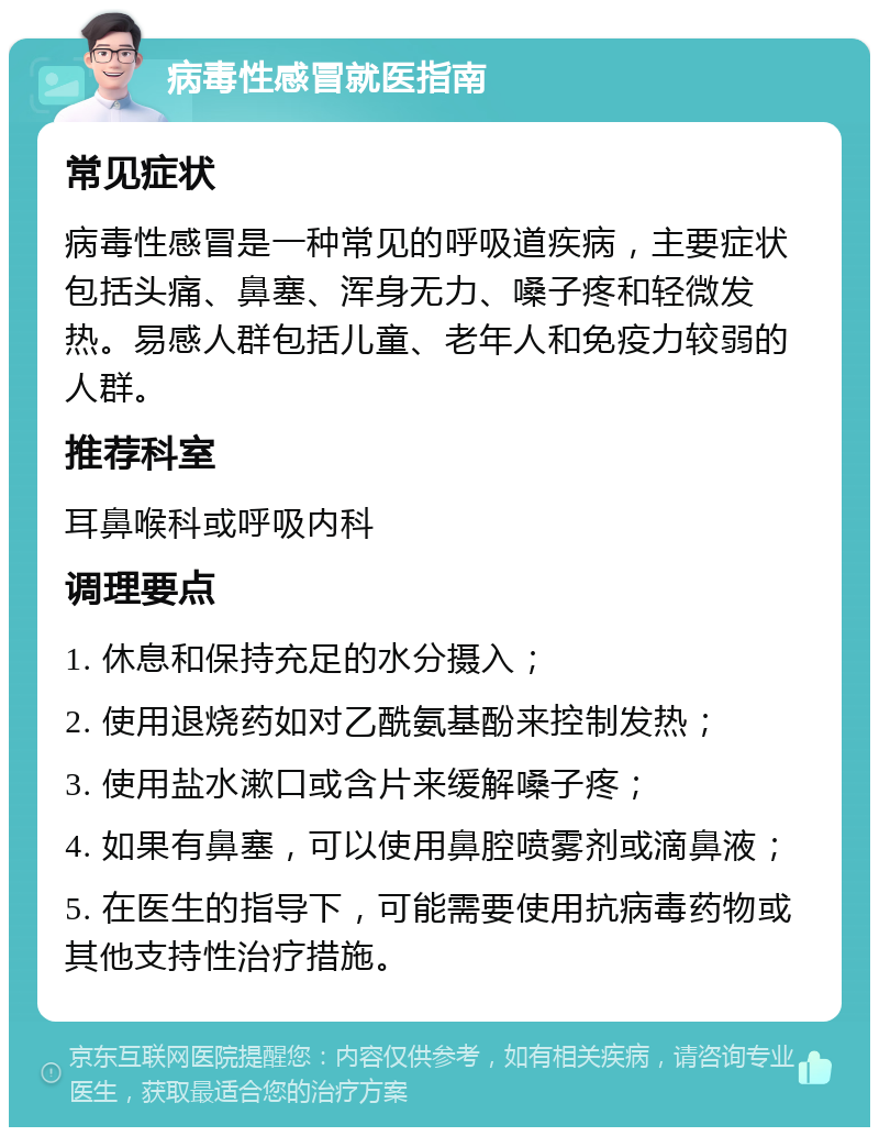 病毒性感冒就医指南 常见症状 病毒性感冒是一种常见的呼吸道疾病，主要症状包括头痛、鼻塞、浑身无力、嗓子疼和轻微发热。易感人群包括儿童、老年人和免疫力较弱的人群。 推荐科室 耳鼻喉科或呼吸内科 调理要点 1. 休息和保持充足的水分摄入； 2. 使用退烧药如对乙酰氨基酚来控制发热； 3. 使用盐水漱口或含片来缓解嗓子疼； 4. 如果有鼻塞，可以使用鼻腔喷雾剂或滴鼻液； 5. 在医生的指导下，可能需要使用抗病毒药物或其他支持性治疗措施。