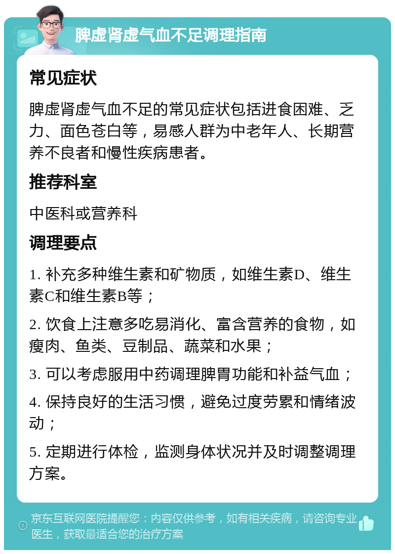 脾虚肾虚气血不足调理指南 常见症状 脾虚肾虚气血不足的常见症状包括进食困难、乏力、面色苍白等，易感人群为中老年人、长期营养不良者和慢性疾病患者。 推荐科室 中医科或营养科 调理要点 1. 补充多种维生素和矿物质，如维生素D、维生素C和维生素B等； 2. 饮食上注意多吃易消化、富含营养的食物，如瘦肉、鱼类、豆制品、蔬菜和水果； 3. 可以考虑服用中药调理脾胃功能和补益气血； 4. 保持良好的生活习惯，避免过度劳累和情绪波动； 5. 定期进行体检，监测身体状况并及时调整调理方案。