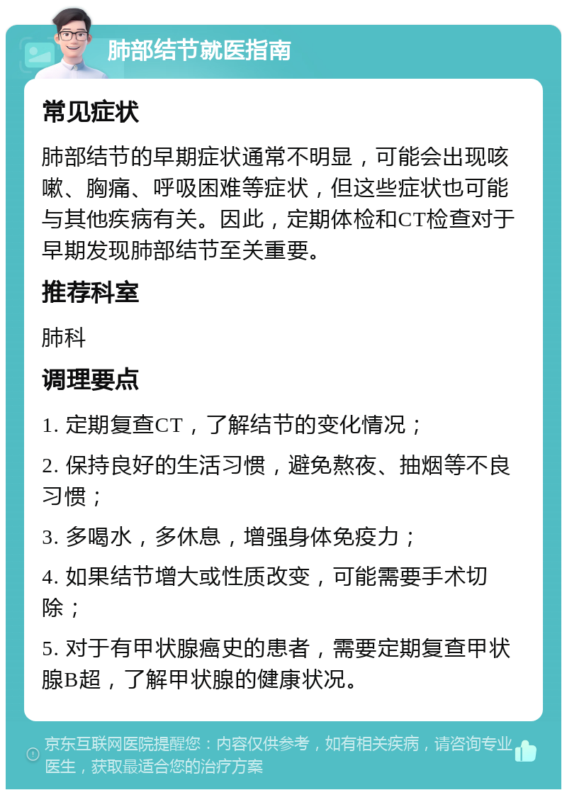 肺部结节就医指南 常见症状 肺部结节的早期症状通常不明显，可能会出现咳嗽、胸痛、呼吸困难等症状，但这些症状也可能与其他疾病有关。因此，定期体检和CT检查对于早期发现肺部结节至关重要。 推荐科室 肺科 调理要点 1. 定期复查CT，了解结节的变化情况； 2. 保持良好的生活习惯，避免熬夜、抽烟等不良习惯； 3. 多喝水，多休息，增强身体免疫力； 4. 如果结节增大或性质改变，可能需要手术切除； 5. 对于有甲状腺癌史的患者，需要定期复查甲状腺B超，了解甲状腺的健康状况。