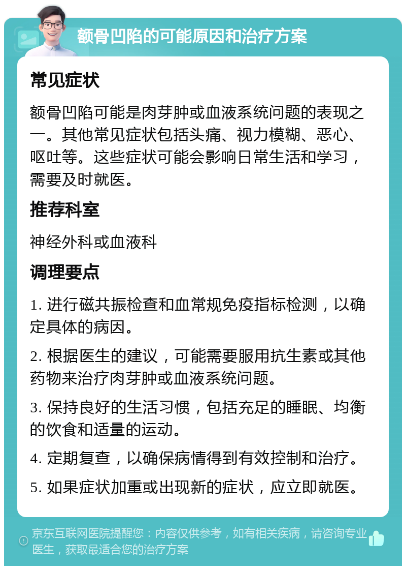 额骨凹陷的可能原因和治疗方案 常见症状 额骨凹陷可能是肉芽肿或血液系统问题的表现之一。其他常见症状包括头痛、视力模糊、恶心、呕吐等。这些症状可能会影响日常生活和学习，需要及时就医。 推荐科室 神经外科或血液科 调理要点 1. 进行磁共振检查和血常规免疫指标检测，以确定具体的病因。 2. 根据医生的建议，可能需要服用抗生素或其他药物来治疗肉芽肿或血液系统问题。 3. 保持良好的生活习惯，包括充足的睡眠、均衡的饮食和适量的运动。 4. 定期复查，以确保病情得到有效控制和治疗。 5. 如果症状加重或出现新的症状，应立即就医。