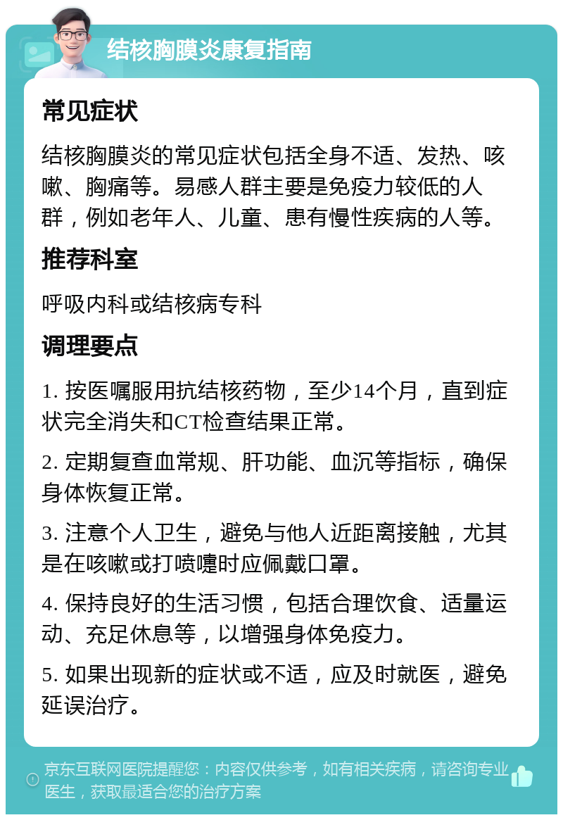 结核胸膜炎康复指南 常见症状 结核胸膜炎的常见症状包括全身不适、发热、咳嗽、胸痛等。易感人群主要是免疫力较低的人群，例如老年人、儿童、患有慢性疾病的人等。 推荐科室 呼吸内科或结核病专科 调理要点 1. 按医嘱服用抗结核药物，至少14个月，直到症状完全消失和CT检查结果正常。 2. 定期复查血常规、肝功能、血沉等指标，确保身体恢复正常。 3. 注意个人卫生，避免与他人近距离接触，尤其是在咳嗽或打喷嚏时应佩戴口罩。 4. 保持良好的生活习惯，包括合理饮食、适量运动、充足休息等，以增强身体免疫力。 5. 如果出现新的症状或不适，应及时就医，避免延误治疗。