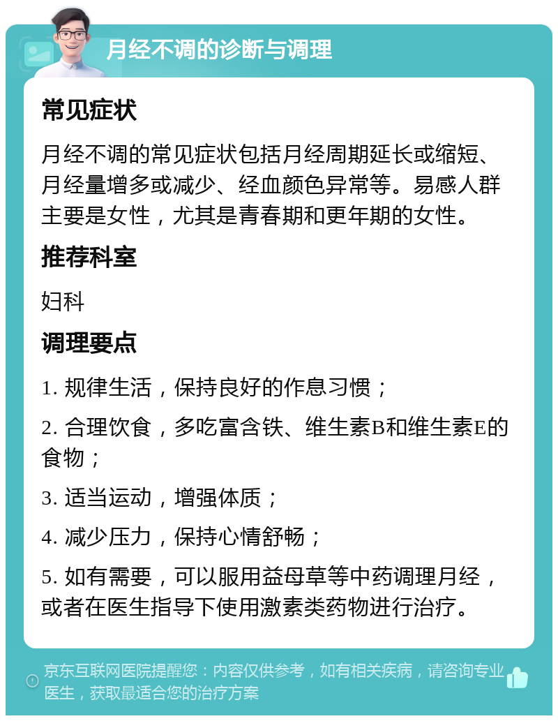 月经不调的诊断与调理 常见症状 月经不调的常见症状包括月经周期延长或缩短、月经量增多或减少、经血颜色异常等。易感人群主要是女性，尤其是青春期和更年期的女性。 推荐科室 妇科 调理要点 1. 规律生活，保持良好的作息习惯； 2. 合理饮食，多吃富含铁、维生素B和维生素E的食物； 3. 适当运动，增强体质； 4. 减少压力，保持心情舒畅； 5. 如有需要，可以服用益母草等中药调理月经，或者在医生指导下使用激素类药物进行治疗。