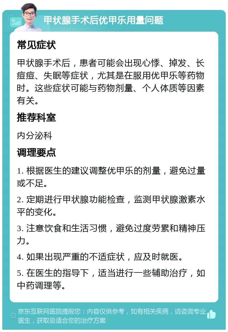 甲状腺手术后优甲乐用量问题 常见症状 甲状腺手术后，患者可能会出现心悸、掉发、长痘痘、失眠等症状，尤其是在服用优甲乐等药物时。这些症状可能与药物剂量、个人体质等因素有关。 推荐科室 内分泌科 调理要点 1. 根据医生的建议调整优甲乐的剂量，避免过量或不足。 2. 定期进行甲状腺功能检查，监测甲状腺激素水平的变化。 3. 注意饮食和生活习惯，避免过度劳累和精神压力。 4. 如果出现严重的不适症状，应及时就医。 5. 在医生的指导下，适当进行一些辅助治疗，如中药调理等。