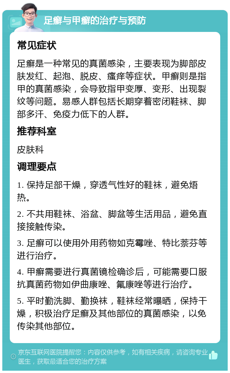 足癣与甲癣的治疗与预防 常见症状 足癣是一种常见的真菌感染，主要表现为脚部皮肤发红、起泡、脱皮、瘙痒等症状。甲癣则是指甲的真菌感染，会导致指甲变厚、变形、出现裂纹等问题。易感人群包括长期穿着密闭鞋袜、脚部多汗、免疫力低下的人群。 推荐科室 皮肤科 调理要点 1. 保持足部干燥，穿透气性好的鞋袜，避免焐热。 2. 不共用鞋袜、浴盆、脚盆等生活用品，避免直接接触传染。 3. 足癣可以使用外用药物如克霉唑、特比萘芬等进行治疗。 4. 甲癣需要进行真菌镜检确诊后，可能需要口服抗真菌药物如伊曲康唑、氟康唑等进行治疗。 5. 平时勤洗脚、勤换袜，鞋袜经常曝晒，保持干燥，积极治疗足癣及其他部位的真菌感染，以免传染其他部位。