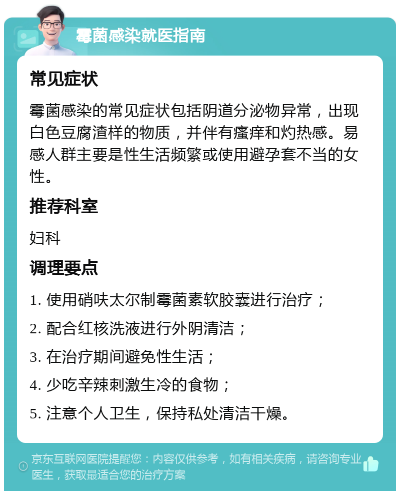 霉菌感染就医指南 常见症状 霉菌感染的常见症状包括阴道分泌物异常，出现白色豆腐渣样的物质，并伴有瘙痒和灼热感。易感人群主要是性生活频繁或使用避孕套不当的女性。 推荐科室 妇科 调理要点 1. 使用硝呋太尔制霉菌素软胶囊进行治疗； 2. 配合红核洗液进行外阴清洁； 3. 在治疗期间避免性生活； 4. 少吃辛辣刺激生冷的食物； 5. 注意个人卫生，保持私处清洁干燥。