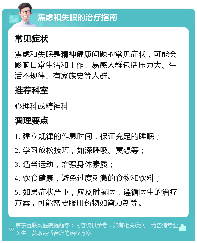 焦虑和失眠的治疗指南 常见症状 焦虑和失眠是精神健康问题的常见症状，可能会影响日常生活和工作。易感人群包括压力大、生活不规律、有家族史等人群。 推荐科室 心理科或精神科 调理要点 1. 建立规律的作息时间，保证充足的睡眠； 2. 学习放松技巧，如深呼吸、冥想等； 3. 适当运动，增强身体素质； 4. 饮食健康，避免过度刺激的食物和饮料； 5. 如果症状严重，应及时就医，遵循医生的治疗方案，可能需要服用药物如黛力新等。