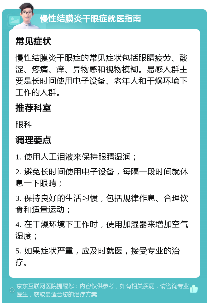 慢性结膜炎干眼症就医指南 常见症状 慢性结膜炎干眼症的常见症状包括眼睛疲劳、酸涩、疼痛、痒、异物感和视物模糊。易感人群主要是长时间使用电子设备、老年人和干燥环境下工作的人群。 推荐科室 眼科 调理要点 1. 使用人工泪液来保持眼睛湿润； 2. 避免长时间使用电子设备，每隔一段时间就休息一下眼睛； 3. 保持良好的生活习惯，包括规律作息、合理饮食和适量运动； 4. 在干燥环境下工作时，使用加湿器来增加空气湿度； 5. 如果症状严重，应及时就医，接受专业的治疗。