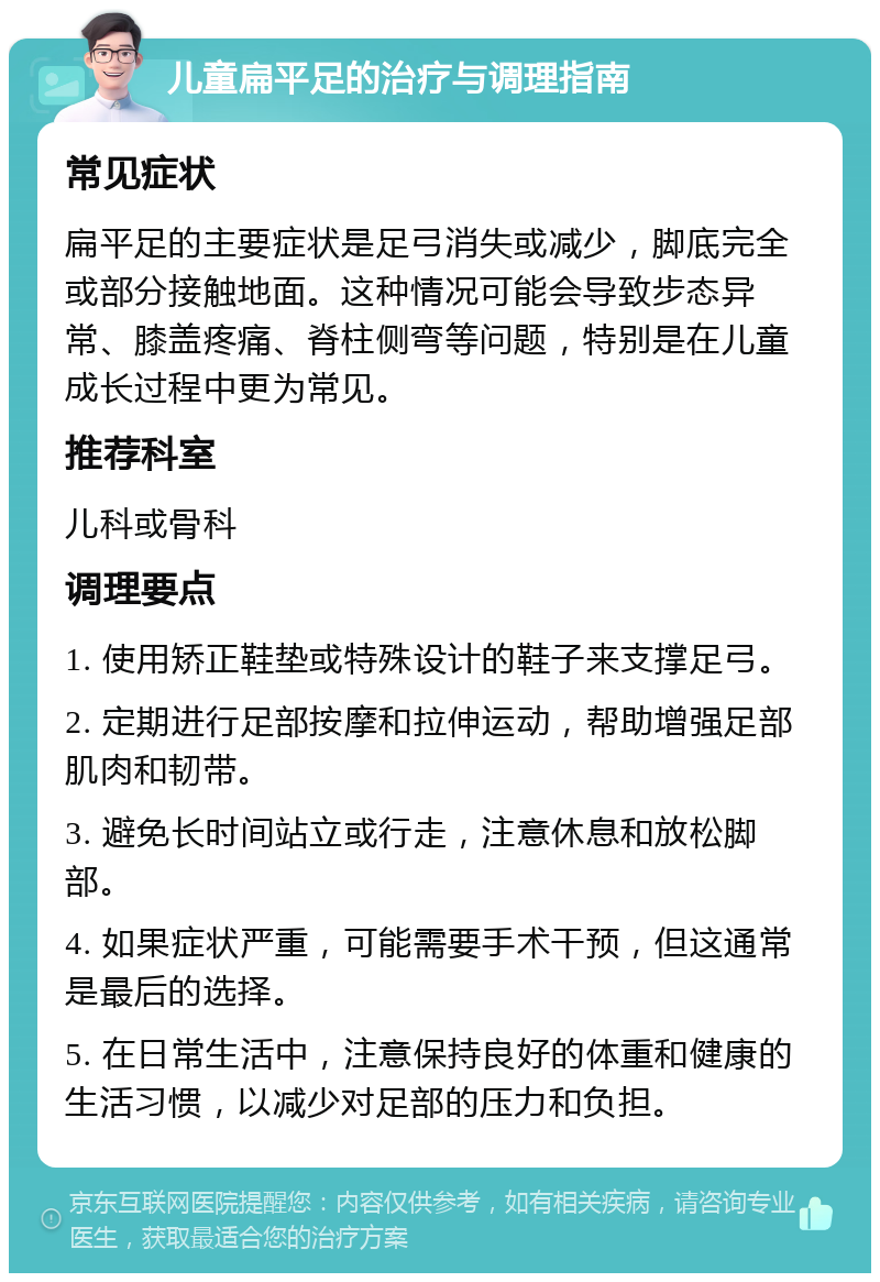 儿童扁平足的治疗与调理指南 常见症状 扁平足的主要症状是足弓消失或减少，脚底完全或部分接触地面。这种情况可能会导致步态异常、膝盖疼痛、脊柱侧弯等问题，特别是在儿童成长过程中更为常见。 推荐科室 儿科或骨科 调理要点 1. 使用矫正鞋垫或特殊设计的鞋子来支撑足弓。 2. 定期进行足部按摩和拉伸运动，帮助增强足部肌肉和韧带。 3. 避免长时间站立或行走，注意休息和放松脚部。 4. 如果症状严重，可能需要手术干预，但这通常是最后的选择。 5. 在日常生活中，注意保持良好的体重和健康的生活习惯，以减少对足部的压力和负担。