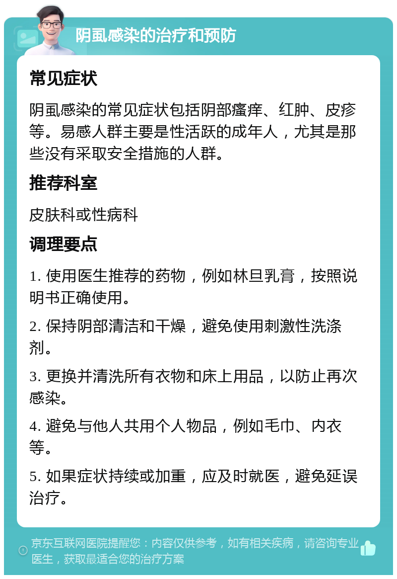 阴虱感染的治疗和预防 常见症状 阴虱感染的常见症状包括阴部瘙痒、红肿、皮疹等。易感人群主要是性活跃的成年人，尤其是那些没有采取安全措施的人群。 推荐科室 皮肤科或性病科 调理要点 1. 使用医生推荐的药物，例如林旦乳膏，按照说明书正确使用。 2. 保持阴部清洁和干燥，避免使用刺激性洗涤剂。 3. 更换并清洗所有衣物和床上用品，以防止再次感染。 4. 避免与他人共用个人物品，例如毛巾、内衣等。 5. 如果症状持续或加重，应及时就医，避免延误治疗。