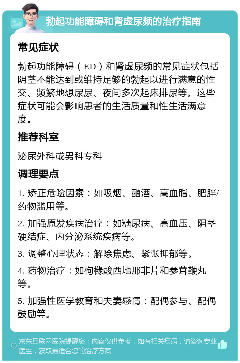 勃起功能障碍和肾虚尿频的治疗指南 常见症状 勃起功能障碍（ED）和肾虚尿频的常见症状包括阴茎不能达到或维持足够的勃起以进行满意的性交、频繁地想尿尿、夜间多次起床排尿等。这些症状可能会影响患者的生活质量和性生活满意度。 推荐科室 泌尿外科或男科专科 调理要点 1. 矫正危险因素：如吸烟、酗酒、高血脂、肥胖/药物滥用等。 2. 加强原发疾病治疗：如糖尿病、高血压、阴茎硬结症、内分泌系统疾病等。 3. 调整心理状态：解除焦虑、紧张抑郁等。 4. 药物治疗：如枸橼酸西地那非片和参茸鞭丸等。 5. 加强性医学教育和夫妻感情：配偶参与、配偶鼓励等。