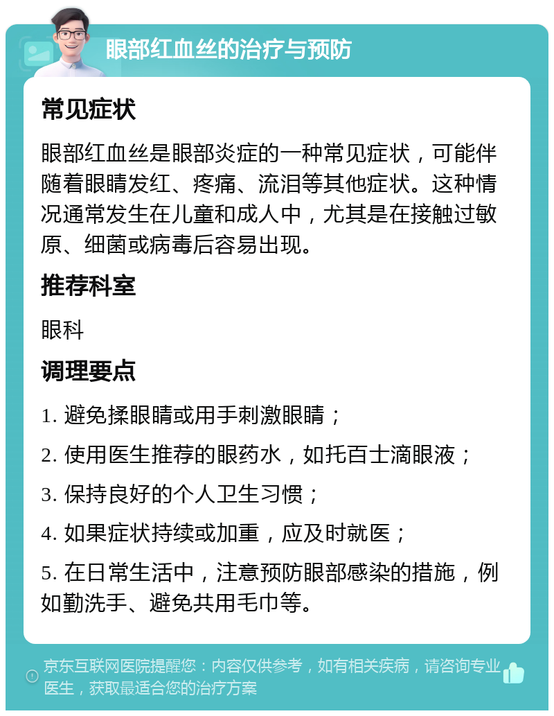 眼部红血丝的治疗与预防 常见症状 眼部红血丝是眼部炎症的一种常见症状，可能伴随着眼睛发红、疼痛、流泪等其他症状。这种情况通常发生在儿童和成人中，尤其是在接触过敏原、细菌或病毒后容易出现。 推荐科室 眼科 调理要点 1. 避免揉眼睛或用手刺激眼睛； 2. 使用医生推荐的眼药水，如托百士滴眼液； 3. 保持良好的个人卫生习惯； 4. 如果症状持续或加重，应及时就医； 5. 在日常生活中，注意预防眼部感染的措施，例如勤洗手、避免共用毛巾等。