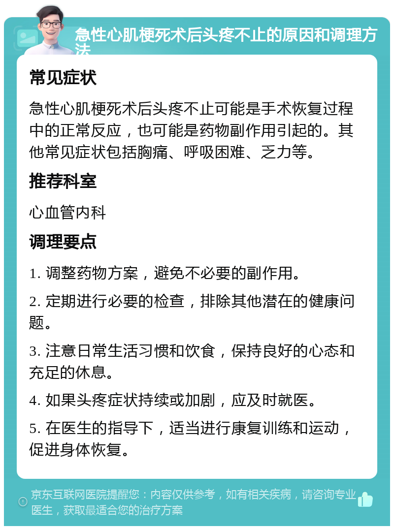 急性心肌梗死术后头疼不止的原因和调理方法 常见症状 急性心肌梗死术后头疼不止可能是手术恢复过程中的正常反应，也可能是药物副作用引起的。其他常见症状包括胸痛、呼吸困难、乏力等。 推荐科室 心血管内科 调理要点 1. 调整药物方案，避免不必要的副作用。 2. 定期进行必要的检查，排除其他潜在的健康问题。 3. 注意日常生活习惯和饮食，保持良好的心态和充足的休息。 4. 如果头疼症状持续或加剧，应及时就医。 5. 在医生的指导下，适当进行康复训练和运动，促进身体恢复。