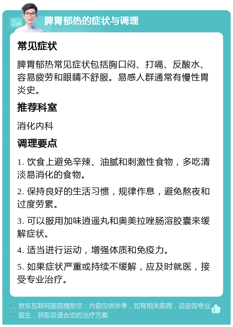 脾胃郁热的症状与调理 常见症状 脾胃郁热常见症状包括胸口闷、打嗝、反酸水、容易疲劳和眼睛不舒服。易感人群通常有慢性胃炎史。 推荐科室 消化内科 调理要点 1. 饮食上避免辛辣、油腻和刺激性食物，多吃清淡易消化的食物。 2. 保持良好的生活习惯，规律作息，避免熬夜和过度劳累。 3. 可以服用加味逍遥丸和奥美拉唑肠溶胶囊来缓解症状。 4. 适当进行运动，增强体质和免疫力。 5. 如果症状严重或持续不缓解，应及时就医，接受专业治疗。